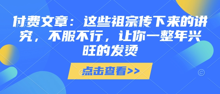 付费文章：这些祖宗传下来的讲究，不服不行，让你一整年兴旺的发烫!(全文收藏)-天天项目库