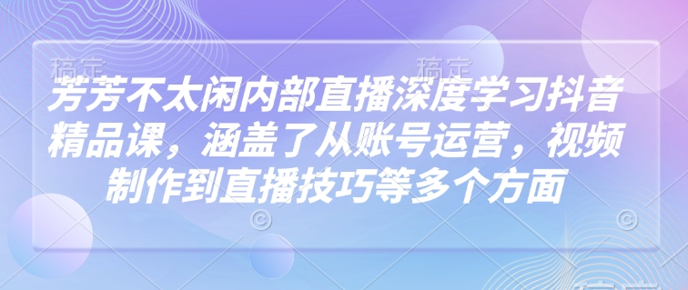 芳芳不太闲内部直播深度学习抖音精品课，涵盖了从账号运营，视频制作到直播技巧等多个方面-天天项目库